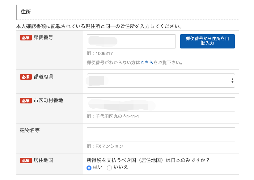 住 所 
本 人 確 認 書 類 に 記 載 さ れ て い る 現 住 所 と 同 一 の ご 住 所 を 入 力 し て く だ さ い 。 
郵 便 番 号 
例 : 1006217 
郵 便 番 号 が わ か ら な い 方 は こ ち ら を ご 覧 下 さ い 。 
必 須 
都 道 府 県 
市 区 町 村 番 地 
例 : 千 代 田 区 丸 の 内 1 ・ 11 -1 
建 物 名 等 