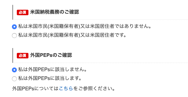 米 国 納 税 義 務 の ご 確 認 
必 須 
0 私 は 米 国 市 民 ( 米 国 籍 保 有 者 ) 又 は 米 国 居 住 者 で は あ り ま せ ん 。 
〇 私 は 米 国 市 民 ( 米 国 籍 保 有 者 ) 又 は 米 国 居 住 者 で す 。 
外 国 PEPS の ご 確 認 
必 須 
0 私 は 外 国 PEPS に 該 当 し ま せ ん 。 
( ) 私 は 外 国 PEPS に 該 当 し ま す 。 
外 国 PEPS に つ い て は こ ち ら を ご 参 照 く だ さ い 。 