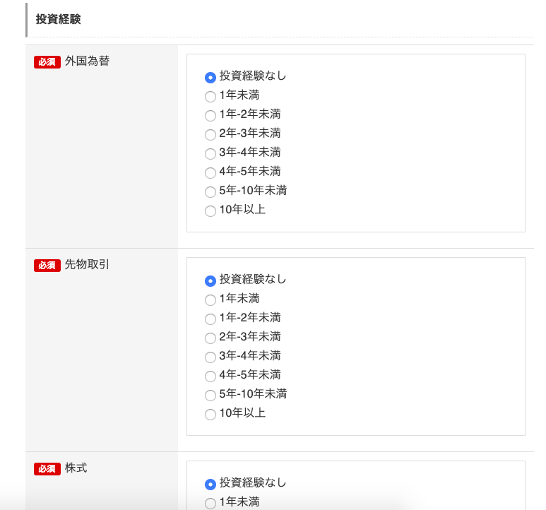 投 資 経 験 
外 国 為 替 
0 投 資 経 験 な し 
1 年 未 満 
C) C) C) C) C) C) C) 
1 年 -2 年 未 満 
2 年 -3 年 未 満 
3 年 -4 年 未 満 
4 年 -5 年 未 満 
5 年 -10 年 未 満 
10 年 以 上 
先 物 取 引 
0 投 資 経 験 な し 
1 年 未 満 
C) C) C) C) C) C) C) 
1 年 -2 年 未 満 
2 年 -3 年 未 満 
3 年 -4 年 未 満 
4 年 -5 年 未 満 
5 年 -10 年 未 満 
10 年 以 上 
株 式 
0 投 資 経 験 な し 
( ) 1 年 未 満 