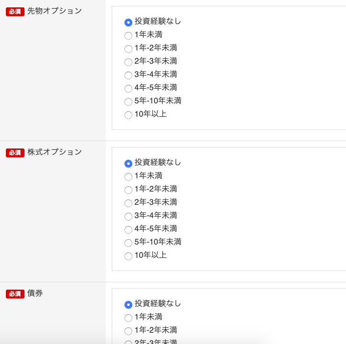 先 物 オ プ シ ョ ン 
0 投 資 経 験 な し 
1 年 未 満 
C) C) C) C) C) C) C) 
1 年 -2 年 未 満 
2 年 -3 年 未 満 
3 年 -4 年 未 満 
4 年 -5 年 未 満 
5 年 -10 年 未 満 
10 年 以 上 
株 式 オ プ シ ョ ン 
0 投 資 経 験 な し 
1 年 未 満 
C) C) C) C) C) C) C) 
1 年 -2 年 未 満 
2 年 -3 年 未 満 
3 年 -4 年 未 満 
4 年 -5 年 未 満 
5 年 -10 年 未 満 
10 年 以 上 
債 券 
0 投 資 経 験 な し 
0 1 年 未 満 
〇 1 年 -2 年 未 満 