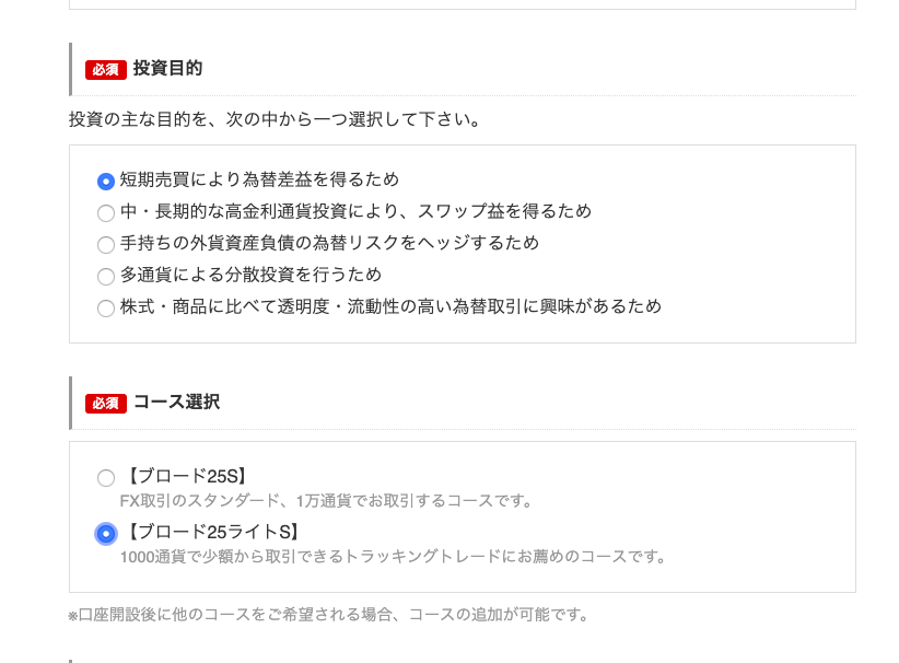 投 資 目 的 
投 資 の 主 な 目 的 を 、 次 の 中 か ら 一 つ 選 択 し て 下 さ い 。 
0 短 期 売 買 に よ り 為 替 差 益 を 得 る た め 
中 ・ 長 期 的 な 高 金 利 通 貨 投 資 に よ り 、 ス ワ ッ プ 益 を 得 る た め 
C) C) C) C) 
手 持 ち の 外 貨 資 産 負 債 の 為 替 リ ス ク を へ ッ ジ す る た め 
多 通 貨 に よ る 分 散 投 資 を 行 う た め 
株 式 ・ 商 品 に 比 べ て 透 明 度 ・ 流 動 性 の 高 い 為 替 取 引 に 興 味 が あ る た め 
コ ー ス 選 択 
【 プ ロ ー ド 25S 】 
0 
FX 取 引 の ス タ ン ダ ー ド 、 1 万 通 貨 で お 取 引 す る コ ー ス で す 。 
0 【 プ ロ ー ド 25 ラ イ ト S 】 
1000 通 貨 で 少 額 か ら 取 引 で き る ト ラ ッ キ ン グ ト レ ー ド に お 薦 め の コ ー ス で す 。 
米 ロ 座 開 設 後 に 他 の コ ー ス を ご 希 望 さ れ る 場 合 、 コ ー ス の 追 加 が 可 能 で す 。 