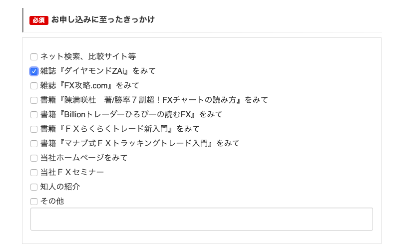 お 申 し 込 み に 至 っ た き っ か け 
ロ ネ ッ ト 検 索 、 比 較 サ イ ト 等 
第 雑 誌 『 ダ イ ヤ モ ン ド ZAiJ を み て 
ロ 雑 誌 『 F)( 攻略.com/ を み て 
ロ 書 籍 『 陳 満 咲 杜 著 / 勝 率 7 割 超 ! FX チ ャ ー ト の 読 み 方 ↓ を み て 
ロ 書 籍 「 B Ⅲ ion ト し 一 ダ ー ひ ろ び ー の 読 む FX ー を み て 
ロ 書 籍 『 F X ら く ら く ト レ ー ド 新 入 門 ↓ を み て 
ロ 書 籍 『 マ ナ ブ 式 FX ト ラ ッ キ ン グ ト レ ー ド 入 門 ↓ を み て 
ロ 当 社 ホ ー ム ペ ー ジ を み て 
ロ 当 社 F X セ ミ ナ ー 
ロ 知 人 の 紹 介 
ロ そ の 他 