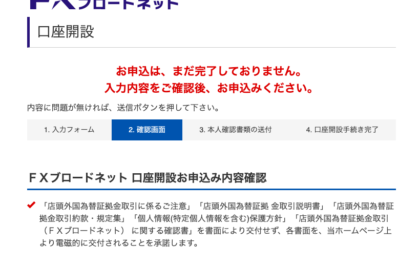 口 座 開 設 
お 申 込 は 、 ま だ 完 了 し て お り ま せ ん 。 
入 力 内 容 を ご 確 認 後 、 お 申 込 み く だ さ い 。 
内 容 に 問 題 が 無 け れ ば 、 送 信 ボ タ ン を 押 し て 下 さ い 。 
1. 入 力 フ ォ - ム 
2. 確 認 画 面 
本 人 確 認 書 類 の 送 付 
4. 口 座 開 設 手 続 き 完 了 
F X プ ロ - ド ネ ッ ト ロ 座 開 設 お 申 込 み 内 容 確 認 
「 店 頭 外 国 為 替 証 拠 金 取 引 に 係 る ご 注 意 」 「 店 頭 外 国 為 替 証 拠 金 取 引 説 明 書 」 「 店 頭 外 国 為 替 証 
拠 金 取 引 約 款 ・ 規 定 集 」 「 個 人 情 報 ( 特 定 個 人 情 報 を 含 む ) 保 護 方 針 」 「 店 頭 外 国 為 替 証 拠 金 取 引 
( FX プ ロ ー ド ネ ッ ト ) に 関 す る 確 認 書 」 を 書 面 に よ り 交 付 せ す 、 各 書 面 を 、 当 ホ ー ム ペ ー ジ 上 
よ り 電 磁 的 に 交 付 さ れ る こ と を 承 諾 し ま す 。 