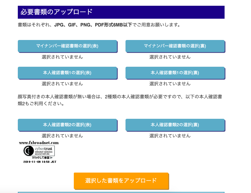 必 要 書 類 の ア ッ プ ロ - ド 
書 類 は そ れ ぞ れ 、 JPG 、 GIF 、 PNG 、 PDF 形 式 6MB 以 下 で ご 用 意 お 願 い し ま す 。 
マ イ ナ ン バ ー 確 認 書 類 の 選 択 ( 表 ) 
マ イ ナ ン バ ー 確 認 書 類 の 選 択 ( 裏 ) 
選 択 さ れ て い ま せ ん 
選 択 さ れ て い ま せ ん 
本 人 確 認 書 類 1 の 選 択 ( 表 ) 
本 人 確 認 書 類 1 の 選 択 ( 裏 ) 
選 択 さ れ て い ま せ ん 
選 択 さ れ て い ま せ ん 
顔 写 真 付 き の 本 人 確 認 書 類 が 無 い 場 合 は 、 2 種 類 の 本 人 確 認 書 類 が 必 要 で す の で 、 以 下 の 本 人 確 認 書 
類 2 も ご 利 用 く だ さ い 。 
本 人 確 認 書 類 2 の 選 択 ( 表 ) 
本 人 確 認 書 類 2 の 選 択 ( 裏 ) 
選 択 さ れ て い ま せ ん 
選 択 さ れ て い ま せ ん 
、、、、、“ⅸbroa面et.com 
り リ ッ り し て 検 証 ト 
9—1 ヨ ー 8 : 58 . T 
選 択 し た 書 類 を ア ッ プ ロ ー ド 
