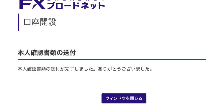 . ′ プ ロ ー ド ネ ッ ト 
口 座 開 設 
本 人 確 認 書 類 の 送 付 
本 人 確 認 書 類 の 送 付 が 完 了 し ま し た 。 あ り が と う ご ざ い ま し た 。 
ウ イ ン ド ウ を 閉 じ る 