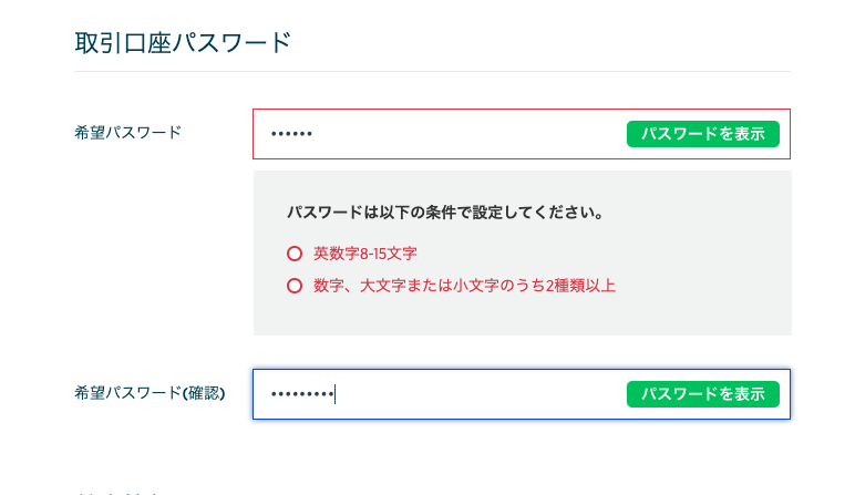 取 引 口 座 パ ス ワ ー ド 
希 望 パ ス ワ ー ド 
ハ ス ワ ー ド を 表 示 
バ ス ワ ー ド は 以 下 の 条 件 で 設 定 し て く だ さ い 。 
0 英 数 字 8- 丐 文 字 
0 数 字 、 大 文 字 ま た は 小 文 字 の う ち 2 様 類 以 上 
希 望 パ ス ワ - ド ( 確 認 ) 
ハ ス ワ ー ド を 表 示 