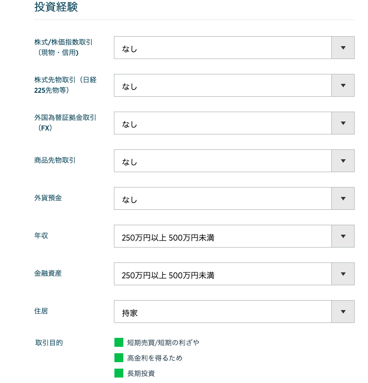 投 資 経 験 
株 式 / 株 価 指 数 取 引 
( 現 物 ・ 信 用 ) 
株 式 先 物 取 引 ( 日 経 
225 先 物 等 ) 
外 国 為 替 証 拠 金 取 引 
(FX) 
商 品 先 物 取 引 
外 貨 預 金 
年 収 
金 融 資 産 
住 居 
取 引 目 的 
250 万 円 以 上 500 万 円 未 満 
250 万 円 以 上 500 万 円 未 満 
持 家 
・ 短 期 売 買 / 短 期 の 利 ざ や 
・ 高 金 利 を 得 る た め 
・ 長 期 投 資 