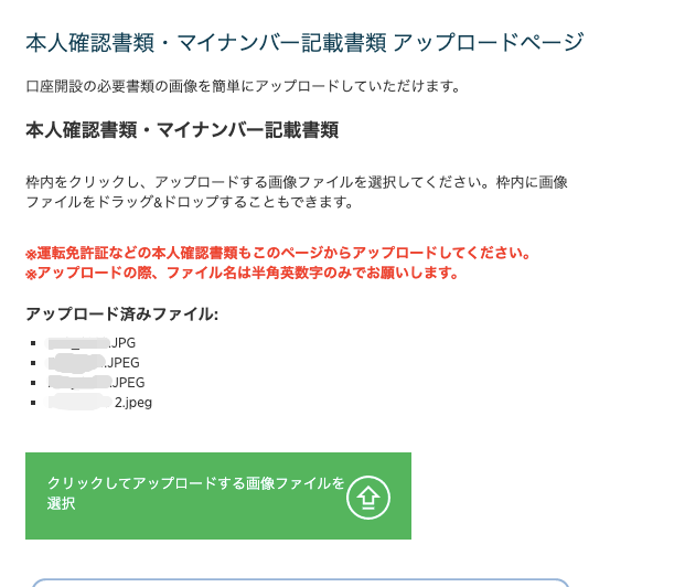 本 人 確 認 書 類 ・ マ イ ナ ン バ ー 記 載 書 類 ア ッ プ ロ ー 
口 座 開 設 の 必 要 書 類 の 画 像 を 簡 単 に ア ッ プ ロ ー ド し て い た だ け ま す 。 
本 人 確 認 書 類 ・ マ イ ナ ン / ← 記 載 書 類 
枠 内 を ク リ ッ ク し 、 ア ッ プ ロ ー ド す る 画 像 フ ァ イ ル を 選 択 し て く だ さ い 。 枠 ー 
フ ァ イ ル を ド ラ ッ グ & ド ロ ッ プ す る こ と も で き ま す 。 
名 運 転 免 許 証 な ど の 本 人 確 認 書 類 も こ の ペ ー ジ か ら ア ッ プ ロ ー ド し て く だ さ ー 
ア ッ プ ロ ー ド の 際 、 フ ァ イ ル 名 は 半 角 英 数 字 の み で お 願 い し ま す 。 
ア ッ プ ロ ー ド 済 み フ ァ イ ル : 
JPG 
.JPEG 
JPEG 
2.jpeg 