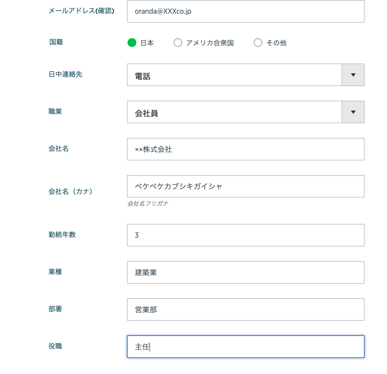 メ ー ル ア ド レ ス ( 確 認 ) 
国 籍 
日 中 連 絡 先 
職 業 
会 社 名 
会 社 名 ( カ ナ ) 
勤 続 年 数 
oranda@XXXco.jp 
・ 日 本 
電 話 
会 社 員 
xx 株 式 会 社 
〇 
リ カ 合 衆 国 
〇 
そ の 他 
ペ ケ ベ ケ カ プ シ キ ガ イ シ ャ 
会 社 名 ノ リ ガ ナ 
3 
建 築 業 
営 業 部 
主 角 