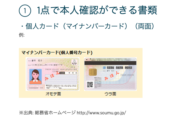 〇 1 点 で 本 人 確 認 が で き る 書 類 
・ 個 人 力 ー ド ( マ イ ナ ン バ ー カ ー ド ) ( 両 面 ) 
例 : 
マ イ ナ ン バ ー カ - ド ( 個 人 番 号 カ - ド ) 
オ モ テ 面 
※ 出 典 : 総 務 省 ホ ー ム ペ 
趨 " 、 い 
ウ ラ 面 
ー ジ http:〃Www.soumu.go.jp/ 