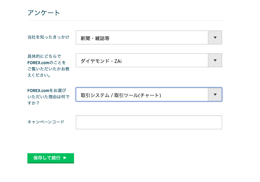 ア ン ケ ー ト 
当 社 を 知 っ た き っ か け 
具 体 的 に ど ち ら で 
FOREX ( om の こ と を 
ご 覧 い た だ い た か お 教 
え く だ さ い 。 
FOREX ( om を お 選 び 
い た だ い た 理 由 は 何 で 
新 聞 ・ 雑 誌 等 
ダ イ ヤ モ ン ド ・ ZAi 
取 引 シ ス テ ム / 取 引 ツ ー ル ( チ ャ ー ト ) 
す か ? 
キ ャ ン ペ 
ー ン コ ー ド 
保 存 し て 続 行 