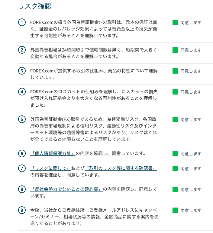 リ ス ク 確 認 
1 FOREX.com の 扱 う 外 国 為 替 証 拠 金 ( FX ) 取 引 は 、 元 本 の 保 証 は 無 
く 、 証 拠 金 の し バ し ッ ジ 効 果 に よ っ て は 預 託 金 以 上 の 損 失 が 発 
生 す る 可 能 性 が あ る こ と を 理 解 し て い ま す 。 
〇 外 国 為 替 相 場 は 24 時 間 取 引 で 値 幅 制 限 は 無 く 、 短 期 間 で 大 き く 
変 動 す る 場 合 が あ る こ と を 理 解 し て い ま す 。 
3 FOREX ℃ 。 m が 提 供 す る 取 引 の 仕 組 み 、 商 品 の 特 性 に つ い て 理 解 
し て い ま す 。 
4 FOREX ℃ om の ロ ス カ ッ ト の 仕 組 み を 理 解 し 、 ロ ス カ ッ ト の 損 失 
が 預 け 入 れ 証 拠 金 よ り も 大 き く な る 可 能 性 が あ る こ と を 理 解 し 
ま し た 。 
⑤ 外 国 為 替 証 拠 金 ( FX ) 取 引 で あ る た め 、 為 替 変 動 リ ス ク 、 各 国 政 
府 の 為 替 市 場 規 制 に よ る 信 用 リ ス ク 、 流 動 性 リ ス ク 及 び イ ン タ 
ー ネ ッ ト 環 境 等 の 通 信 障 害 に よ る リ ス ク が あ り 、 リ ス ク は こ れ 
が 全 て で あ る と は 限 ら な い こ と を 理 解 し て い ま す 。 
⑥ 「 個 人 情 報 保 護 方 針 ー の 内 容 を 確 認 し 、 同 意 し て い ま す 。 
⑦ 「 リ ス ク に 関 し て 一 お よ び 「 取 引 の リ ス ク 等 に 関 す る 確 認 書 ー 
の 内 容 を 確 認 し 、 同 意 し て い ま す 。 
〇 「 反 社 会 勢 力 で な い こ と の 確 約 書 ー の 内 容 を 確 認 し 、 同 意 し て 
い ま す 。 
⑨ 今 後 、 当 社 か ら ご 登 録 住 所 ・ ご 登 録 メ ー ル ア ド し ス に キ ャ ン ペ 
ー ン / セ ミ ナ ー 、 相 場 状 況 等 の 情 報 、 金 融 商 品 に 関 す る 案 内 を お 
送 り す る こ と が あ り ま す 。 
・ 同 意 し ま す 
・ 同 意 し ま す 
・ 同 意 し ま す 
・ 同 意 し ま す 
・ 同 意 し ま す 
・ 同 意 し ま す 
・ 同 意 し ま す 
・ 同 意 し ま す 
・ 同 意 し ま す 