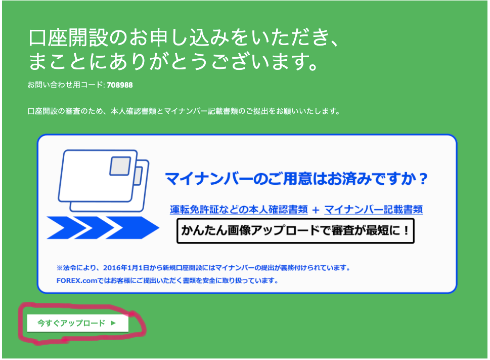 口 座 開 設 の お 申 し 込 み を い た だ き 、 
ま こ と に あ り が と う ご ざ い ま す 。 
お 問 い 合 わ せ 用 コ ー ド : 708988 
口 座 開 設 の 審 査 の た め 、 本 人 確 認 書 類 と マ イ ナ ン バ ー 記 載 書 類 の ご 提 出 を お 願 い い た し ま す 。 
マ イ ナ ン バ ー の ご 用 意 は お 済 
運 転 免 許 証 な ど の 本 人 確 認 害 類 + マ イ ナ ン ノ 
か ん た ん 画 像 ア ッ プ ロ ー ド で 審 査 が : 