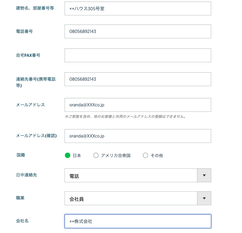 建 物 名 、 部 屋 番 号 等 
電 話 番 号 
自 宅 FAX 番 号 
連 絡 先 番 号 ( 携 帯 電 話 
メ ー ル ア ド レ ス 
メ ー ル ア ド レ ス ( 確 認 ) 
国 籍 
日 中 連 絡 先 
職 業 
会 社 名 
ウ ス 505 号 室 
08056892143 
08056892143 
oranda@XXXco.jp 
※ ご 家 族 を 含 め 、 他 の お 客 と 共 用 の メ - ル ア ド し ス の 登 録 は で き ま せ ん 。 
oranda@XXXco.jp 
・ 日 本 
電 話 
会 社 員 
xx 株 式 会 社 
〇 
リ カ 合 衆 国 
〇 
そ の 他 
