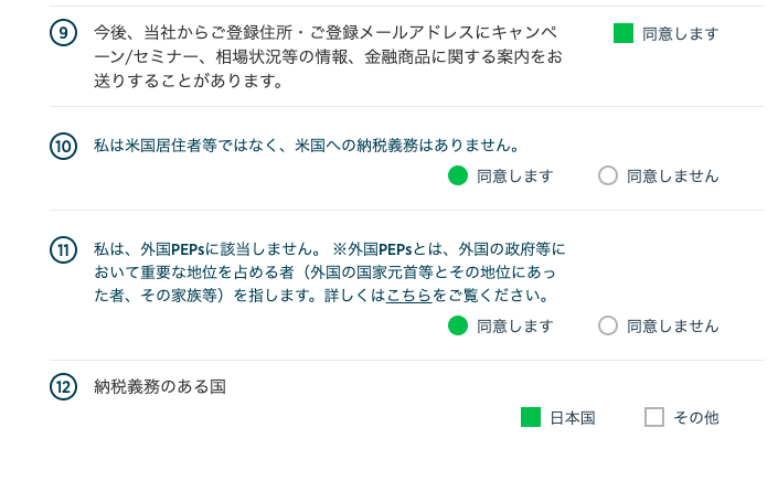 ⑨ 今 後 、 当 社 か ら ご 登 録 住 所 ・ ご 登 録 メ ー ル ア ド し ス に キ ャ ン ペ 
ー ン / セ ミ ナ ー 、 相 場 状 況 等 の 情 報 、 金 融 商 品 に 関 す る 案 内 を お 
送 り す る こ と が あ り ま す 。 
⑩ 私 は 米 国 居 住 者 等 で は な く 、 米 国 へ の 納 税 義 務 は あ り ま せ ん 。 
・ 同 意 し ま す 
⑦ 私 は 、 外 国 PE 内 に 該 当 し ま せ ん 。 ※ 外 国 PE 内 と は 、 外 国 の 政 府 等 に 
お い て 重 要 な 地 位 を 占 め る 者 ( 外 国 の 国 家 元 首 等 と そ の 地 位 に あ っ 
た 者 、 そ の 家 族 等 ) を 指 し ま す 。 詳 し く は こ ち ら を ご 覧 く だ さ い 。 
・ 同 意 し ま す 
⑩ 納 税 義 務 の あ る 国 
・ 日 本 国 
・ 同 意 し ま す 
〇 
〇 
同 意 し ま せ ん 
同 意 し ま せ ん 
ロ そ の 他 