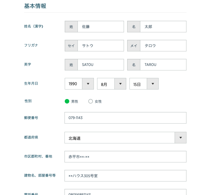基 本 情 報 
姓 名 ( 漢 字 ) 
フ リ ガ ナ 
英 字 
生 年 月 日 
性 別 
郵 便 番 号 
都 道 府 県 
市 区 郡 町 村 、 番 地 
建 物 名 、 部 屋 番 号 等 
セ イ 
姓 
・ 男 性 
サ ト ウ 
SATOU 
8 月 
〇 女 性 
名 
メ イ 
名 
15 日 
太 郎 
タ ロ ウ 
TAROU 
079-1143 
北 海 道 
赤 平 市 xx-xx 
ウ ス 505 号 室 
