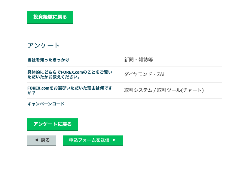 投 資 経 験 に 戻 る 
ア ン ケ ー ト 
当 社 を 知 っ た き っ か け 
真 体 的 に ど ち ら で FOREX ェ om の こ と を ご 覧 い 
た だ い た か お 教 え く だ さ い 。 
FOREX. ( om を お 選 び い た だ い た 理 由 は 何 で す 
キ ャ ン ペ ー ン コ ー ド 
ア ン ケ ー ト に 戻 る 
戻 る 
新 聞 ・ 雑 誌 等 
ダ イ ヤ モ ン ド ・ ZAi 
取 引 シ ス テ ム / 取 引 ツ ー ル ( チ ャ ー ト ) 