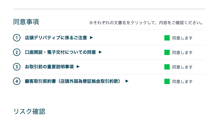 同 意 事 項 
※ そ れ そ れ の 文 書 名 を ク リ ッ ク し て 、 内 容 を ご 確 認 く だ さ い 。 
① 店 頭 デ リ バ テ イ プ に 係 る ご 注 意 
〇 口 座 開 設 ・ 電 子 交 付 に つ い て の 同 意 
〇 お 取 引 前 の 重 要 説 明 事 項 
④ 顧 客 取 引 契 約 書 ( 店 頭 外 国 為 替 証 拠 金 取 引 約 款 ) 
リ ス ク 確 認 
・ 同 意 し ま す 
・ 同 意 し ま す 
・ 同 意 し ま す 
・ 同 意 し ま す 