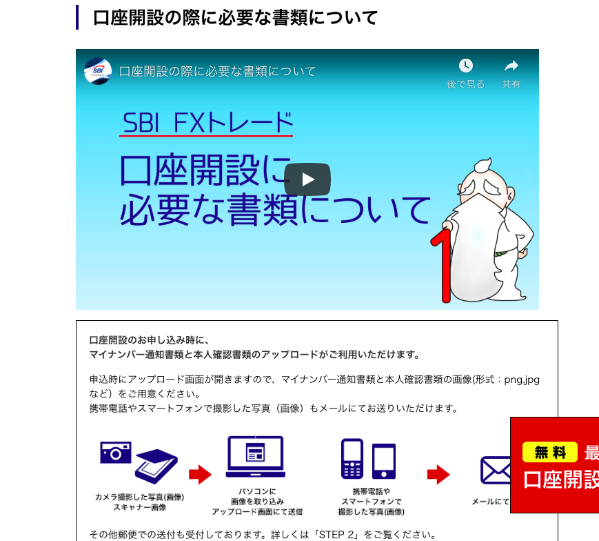 口 座 開 設 の 際 に 必 要 な 書 類 に つ い て 
口 座 開 設 の 際 に 必 要 な 書 類 に つ い て 
後 で 見 る 
SBI FX ト レ ー ド 
口 座 開 設 ( の 
必 要 な 書 類 に つ い て 
口 座 開 設 の お 申 し 込 み 時 に 、 
マ イ ナ ン バ ー 通 知 書 類 と 本 人 確 認 書 類 の ア ッ プ ロ ー ド が ご 利 用 い た だ け ま す 。 
共 有 
申 込 時 に ア ッ プ ロ ー ド 画 面 が 開 き ま す の で 、 マ イ ナ ン バ ー 通 知 書 類 と 本 人 確 認 書 類 の 画 像 ( 形 式 ・ pngdpg 
な ど ) を ご 用 意 く だ さ い 。 
携 帯 電 話 や ス マ ー ト フ ォ ン で 撮 影 し た 写 真 ( 画 像 ) も メ ー ル に て お 送 り い た だ け ま す 。 
◆ 
パ ソ コ ン に 
カ メ ラ 撮 影 し た 写 真 値 第 ) 
物 像 を 取 り 込 み 
ス マ ー ト フ ォ ン で 
ス キ ャ ナ ー 画 像 
ア ッ フ ロ ー ド 画 面 に て 送 信 
撮 影 し た 写 真 値 像 ー 
そ の 他 郵 便 で の 送 付 も 受 付 し て お り ま す 。 詳 し く は 「 STEP 2 」 を ご 覧 く た さ い 。 
口 座 開 