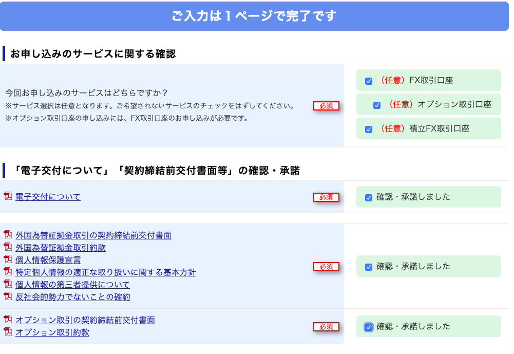 ご 入 力 は 1 ペ ー ジ で 完 了 で す 
ー お 申 し 込 み の サ ー ビ ス に 関 す る 確 認 
今 回 お 申 し 込 み の サ ー ビ ス は ど ち ら で す か ? 
※ サ ー ビ ス 選 択 は 任 意 と な り ま す 。 ご 希 望 さ れ な い サ ー ビ ス の チ ェ ッ ク を は ず し て く だ さ い 。 
※ オ プ シ ョ ン 取 引 口 座 の 申 し 込 み に は 、 FX 取 引 口 座 の お 申 し 込 み が 必 要 で す 。 
ー 「 電 子 交 付 に つ い て 」 「 契 約 締 結 前 交 付 書 面 等 」 の 確 認 ・ 承 諾 
市 子 交 付 に つ い て 
外 国 為 替 証 金 取 引 の 契 約 締 結 前 交 付 言 面 
外 国 為 替 証 金 取 引 約 款 
個 人 情 報 保 護 宣 言 
特 定 個 人 情 報 の 適 正 な 取 り 扱 い に 関 す る 基 本 方 針 
個 人 情 報 の 第 三 者 提 供 に つ い て 
反 社 会 的 カ で な い こ と の 確 約 
オ プ シ ョ ン 取 引 の 契 約 締 結 前 交 付 言 面 
オ プ シ ョ ン 取 引 約 款 
( 任 意 ) F)< 取 引 口 座 
( 任 意 ) オ プ シ ョ ン 取 引 口 座 
( 任 意 ) 積 立 F)< 取 引 口 座 
確 認 ・ 承 諾 し ま し た 
確 認 ・ 承 諾 し ま し た 
の 確 認 ・ 承 諾 し ま し た 