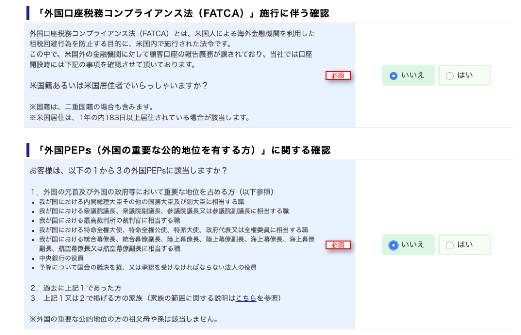 ー 「 外 国 口 座 税 務 コ ン プ ラ イ ア ン ス 法 (FATCA) 」 施 行 に 伴 う 確 認 
外 国 口 座 税 務 コ ン プ ラ イ ア ン ス 法 (FATCA) と は 、 米 国 人 に よ る 海 外 金 融 機 関 を 利 用 し た 
租 税 回 避 行 為 を 防 止 す る 目 的 に 、 米 国 内 で 施 行 さ れ た 法 令 で す 。 
こ の 中 で 米 国 外 の 金 融 機 関 に 対 し て 顧 客 口 座 の 報 告 義 務 が 課 さ れ て お り 、 当 社 で は 口 座 
開 設 時 に は 下 記 の 事 項 を 確 認 さ せ て 頂 い て お り ま す 。 
米 国 籍 あ る い は 米 国 居 住 者 で い ら っ し ゃ い ま す か ? 
※ 国 籍 は 、 ニ 重 国 籍 の 場 合 も 含 み ま す 。 
※ 米 国 居 住 は 、 1 年 の 内 ] 83 日 以 上 居 住 さ れ て い る 場 合 が 該 当 し ま す 。 
ー 「 外 国 PEPS ( 外 国 の 重 要 な 公 的 地 位 を 有 す る 方 ) 」 に 関 す る 確 認 
お 客 様 は 、 以 下 の 1 か ら 3 の 外 国 PEPS に 該 当 し ま す か ? 
1. 外 国 の 元 首 及 び 外 国 の 政 府 等 に お い て 重 要 な 地 位 を 占 め る 方 ( 以 下 参 照 ) 
・ 我 が 国 に お け る 内 閣 総 理 大 臣 そ の 他 の 国 務 大 臣 及 び 副 大 臣 に 相 当 す る 職 
我 が 国 に お け る 衆 議 院 議 長 、 衆 議 院 副 議 長 、 参 議 院 議 長 又 は 参 議 院 副 議 長 に 相 当 す る 職 
我 が 国 に お け る 最 高 載 判 所 の 載 判 官 に 相 当 す る 職 
・ 我 が 国 に お け る 特 命 全 権 大 使 、 特 命 全 権 公 使 、 特 派 大 使 、 政 府 代 表 又 は 全 権 委 員 に 相 当 す る 職 
・ 我 が 国 に お け る 統 合 暮 僚 長 、 統 合 暮 僚 副 長 、 陸 上 暮 僚 長 、 陸 上 暮 僚 副 長 、 海 上 暮 僚 長 、 海 上 暮 僚 
必 須 
副 長 、 航 空 幕 僚 長 又 は 航 空 幕 僚 副 長 に 相 当 す る 職 
・ 中 央 銀 行 の 役 員 
・ 予 算 に つ い て 国 会 の 議 決 を 経 、 又 は 承 認 を 受 け な け れ ば な ら な い 法 人 の 役 員 
過 去 に 上 記 1 で あ っ た 方 
王 上 記 1 又 は 2 で 掲 げ る 方 の 家 族 ( 家 族 の 範 囲 に 関 す る 説 明 は こ ち ら を 参 照 ) 
※ 外 国 の 重 要 な 公 的 地 位 の 方 の 祖 父 母 や 係 は 該 当 し ま せ ん 。 
は い 
0 
は い 
0 