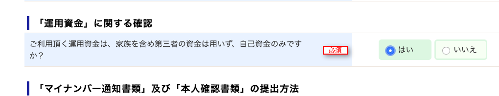 ー 「 運 用 資 金 」 に 関 す る 確 認 
ご 利 用 頂 く 運 用 資 金 は 、 家 族 を 含 め 第 三 者 の 資 金 は 用 い す 、 自 己 資 金 の み で す 
い い え 
0 
ー 「 マ イ ナ ン バ ー 通 知 書 類 」 及 び 「 本 人 確 認 書 類 」 の 提 出 方 法 