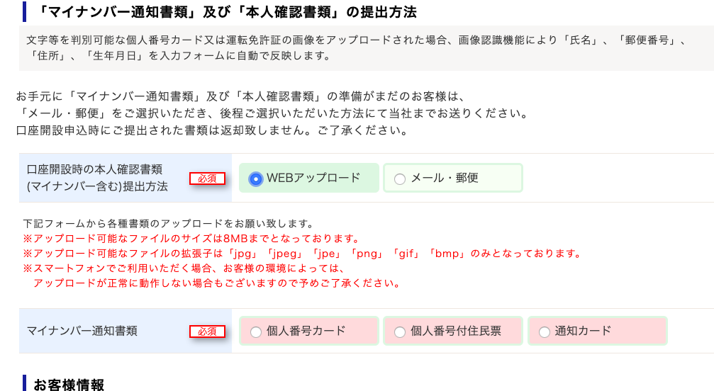 ー 「 マ イ ナ ン バ ー 通 知 書 類 」 及 び 「 本 人 確 認 書 類 」 の 提 出 方 法 
文 字 等 を 判 別 可 能 な 個 人 番 号 カ ー ド 又 は 運 転 免 許 証 の 画 像 を ア ッ プ ロ ー ド さ れ た 場 合 、 画 像 認 識 機 能 に よ り 「 氏 名 」 
「 住 所 」 、 「 生 年 月 日 」 を 入 力 フ ォ ー ム に 自 動 で 反 映 し ま す 。 
お 手 元 に 「 マ イ ナ ン バ ー 通 知 書 類 」 及 び 「 本 人 確 認 書 類 」 の 準 備 が ま だ の お 客 様 は 、 
「 メ ー ル ・ 郵 便 」 を ご 選 択 い た だ き 、 後 程 ご 選 択 い た だ い た 方 法 に て 当 社 ま で お 送 り く だ さ い 。 
メ ー ル ・ 郵 便 
「 郵 便 番 号 」 
口 座 開 設 申 込 時 に ご 提 出 さ れ た 書 類 は 返 却 致 し ま せ ん 。 ご 了 承 く だ さ い 。 
口 座 開 設 時 の 本 人 確 認 書 類 
( マ イ ナ ン / ← 含 む ) 提 出 方 法 ・ OWEB ア ッ プ ロ ー ド 
0 
下 記 フ ォ - ム か ら 各 様 書 類 の ア ッ プ ロ - ド を お 願 い 致 し ま す 。 
※ ア ッ プ ロ - ド 可 能 な フ ァ イ ル の サ イ ズ は 8 M B ま で と な っ て お り ま す 。 
※ ア ッ プ ロ - ド 可 能 な フ ァ イ ル の 拡 張 子 は 「 」 pg 」 
「 jpeg 」 
「 jpe 」 「 png 」 「 gif 」 
※ ス マ - ト フ ォ ン で ご 利 用 い た だ く 場 合 、 お 客 様 の 環 境 に よ っ て は 、 
ア ッ プ ロ - ド が 正 常 に 動 作 し な い 場 合 も ご ざ い ま す の で 予 め ご 了 承 く だ さ い 。 
「 bm p 」 の み と な っ て お り ま す 。 
マ イ ナ ン バ ー 通 知 書 類 
( ) 個 人 番 号 カ ー ド 
( ) 個 人 番 号 付 住 民 票 
( ) 通 知 カ ー ド 