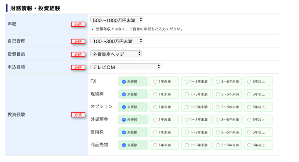 ー 財 務 情 報 
・ 投 資 経 験 
年 収 
必 須 
・ 世 帯 年 収 で は な く 、 ご 自 身 の 年 収 を ご 入 力 く だ さ い 。 
自 己 資 産 
投 資 目 的 
へ “ 
申 込 経 緯 
FX 
0 未 経 験 
( ) 1 年 未 満 
( ) 1 ~ 3 年 末 満 
( ) 5 年 以 上 
3 ~ 5 年 未 満 
現 物 株 
0 未 経 験 
( ) 1 年 未 満 
( ) 1 ~ 3 年 末 満 
( ) 5 年 以 上 
3 ~ 5 年 未 満 
オ プ シ ョ ン 
0 未 経 験 
( ) 1 年 未 満 
( ) 1 ~ 3 年 末 満 
( ) 5 年 以 上 
3 ~ 5 年 未 満 
投 資 経 験 
必 須 
外 貨 預 金 
0 未 経 験 
( ) 1 年 未 満 
( ) 1 ~ 3 年 末 満 
( ) 5 年 以 上 
3 ~ 5 年 未 満 
信 用 株 
0 未 経 験 
( ) 1 年 未 満 
( ) 1 ~ 3 年 末 満 
( ) 5 年 以 上 
3 ~ 5 年 未 満 
商 品 先 物 
0 未 経 験 
( ) 1 年 未 満 
( ) 1 ~ 3 年 末 満 
( ) 5 年 以 上 
3 ~ 5 年 未 満 