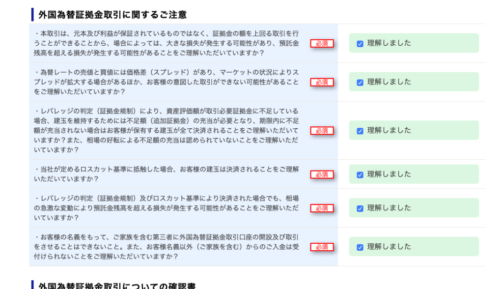 ー 外 国 為 替 証 拠 金 取 引 に 関 す る ご 注 意 
・ 本 取 引 は 、 元 本 及 び 利 益 が 保 証 さ れ て い る も の で は な く 、 証 拠 金 の 額 を 上 回 る 取 引 を 行 
う こ と が で き る こ と か ら 、 場 合 に よ っ て は 、 大 き な 損 失 が 発 生 す る 可 能 性 が あ り 、 預 託 金 
残 高 を 超 え る 損 失 が 発 生 す る 可 能 性 が あ る こ と を ご 理 解 い た だ い て い ま す か ? 
・ 為 替 レ ー ト の 売 値 と 買 値 に は 価 格 差 ( ス プ レ ッ ド ) が あ り 、 マ ー ケ ッ ト の 状 況 に よ り ス 
プ し ッ ド が 拡 大 す る 場 合 が あ る ほ か 、 お 客 様 の 意 図 し た 取 引 が で き な い 可 能 性 が あ る こ と 
を ご 理 解 い た だ い て い ま す か ? 
・ し バ し ッ ジ の 判 定 ( 証 拠 金 規 制 ) に よ り 、 資 産 評 価 額 が 取 引 必 要 証 拠 金 に 不 足 し て い る 
場 合 、 建 玉 を 維 持 す る た め に は 不 足 額 ( 追 加 証 拠 金 ) の 充 当 が 必 要 と な り 、 期 限 内 に 不 足 
額 が 充 当 さ れ な い 場 合 は お 客 様 が 保 有 す る 建 玉 が 全 て 決 済 さ れ る こ と を ご 理 解 い た だ い て 
い ま す か ? ま た 、 相 場 の 好 転 に よ る 不 足 額 の 充 当 は 認 め ら れ て い な い こ と を ご 理 解 い た だ 
い て い ま す か ? 
・ 当 社 が 定 め る ロ ス カ ッ ト 基 準 に 抵 触 し た 場 合 、 お 客 様 の 建 玉 は 決 済 さ れ る こ と を ご 理 解 
い た だ い て い ま す か ? 
・ し バ し ッ ジ の 判 定 ( 証 拠 金 規 制 ) 及 び ロ ス カ ッ ト 基 準 に よ り 決 済 さ れ た 場 合 で も 、 相 場 
の 急 激 な 変 動 に よ り 預 託 金 残 高 を 超 え る 損 失 が 発 生 す る 可 能 性 が あ る こ と を ご 理 解 い た だ 
い て い ま す か ? 
・ お 客 様 の 名 義 を も っ て 、 ご 家 族 を 含 む 第 三 者 に 外 国 為 替 証 拠 金 取 引 口 座 の 開 設 及 び 取 引 
を さ せ る こ と は で き な い こ と 。 ま た 、 お 客 様 名 義 以 外 ( ご 家 族 を 含 む ) か ら の ご 入 金 は 受 
付 け ら れ な い こ と を ご 理 解 い た だ い て い ま す か ? 
心 須 
理 解 し ま し た 
理 解 し ま し た 
理 解 し ま し た 
理 解 し ま し た 
理 解 し ま し た 