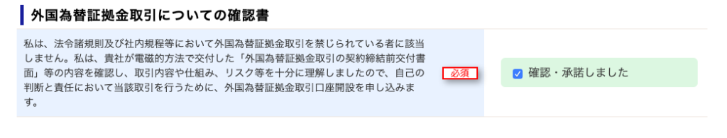 ー 外 国 為 替 証 拠 金 取 引 に つ い て の 確 認 書 
私 は 、 法 令 諸 規 則 及 び 社 内 規 程 等 に お い て 外 国 為 替 証 拠 金 取 引 を 禁 じ ら れ て い る 者 に 該 当 
し ま せ ん 。 私 は 、 責 社 が 電 磁 的 方 法 で 交 付 し た 「 外 国 為 替 証 拠 金 取 引 の 契 約 締 結 前 交 付 書 
面 」 等 の 内 容 を 確 認 し 、 取 引 内 容 や 仕 組 み 、 リ ス ク 等 を 十 分 に 理 解 し ま し た の で 、 自 己 の 
判 断 と 責 任 に お い て 当 該 取 引 を 行 う た め に 、 外 国 為 替 証 拠 金 取 引 口 座 開 設 を 申 し 込 み ま 
す 。 
確 認 ・ 承 諾 し ま し た 