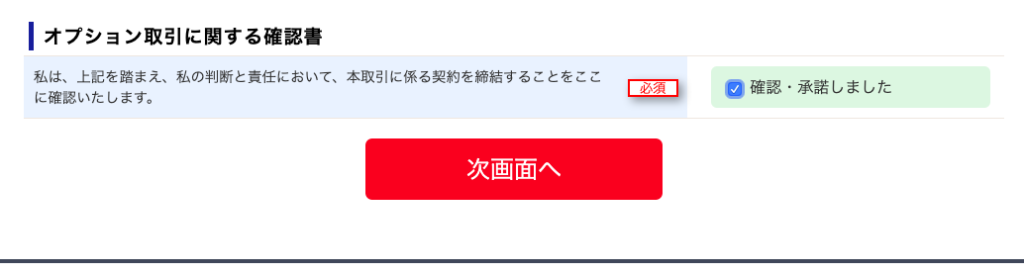 ー オ プ シ ョ ン 取 引 に 関 す る 確 認 書 
私 は 、 上 記 を 踏 ま え 、 私 の 判 断 と 責 任 に お い て 、 本 取 引 に 係 る 契 約 を 締 結 す る こ と を こ こ 
に 確 認 い た し ま す 。 
次 画 面 へ 
の 確 認 ・ 承 諾 し ま し た 