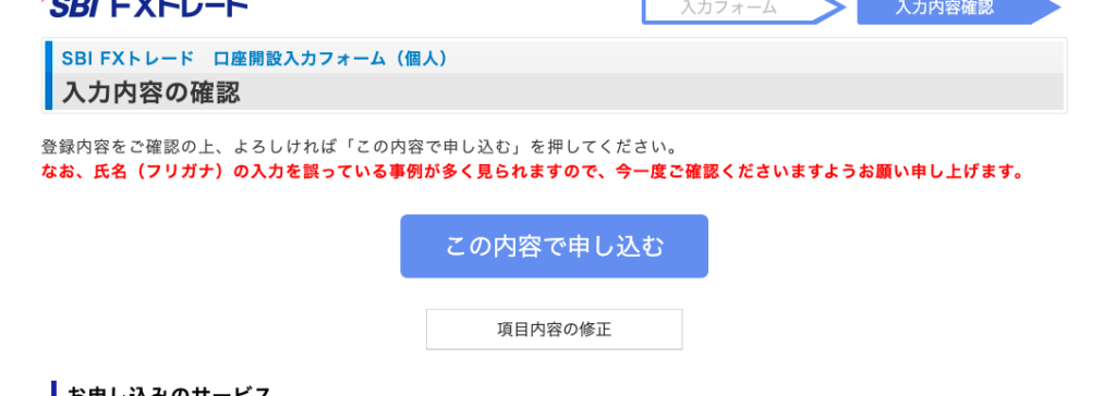 SBI FX ト レ ー ド ロ 座 開 設 入 力 フ ォ ー ム ( 個 人 ) 
入 力 内 容 の 確 認 
登 録 内 容 を ご 確 認 の 上 、 よ ろ し け れ ば 「 こ の 内 容 で 申 し 込 む 」 を 押 し て く だ さ い 。 
な お 、 氏 名 ( フ リ ガ ナ ) の 入 力 を 誤 っ て い る 事 例 が 多 く 見 ら れ ま す の で 、 今 一 度 ご 確 認 く だ さ い ま す よ う お 願 い 申 し 上 げ ま す 。 
こ の 内 容 で 申 し 込 む 
項 目 内 容 の 修 正 