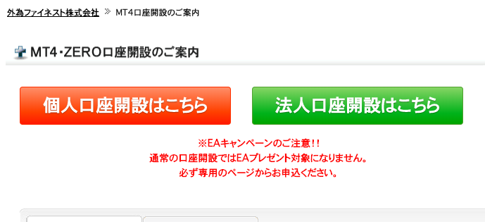 為 フ ネ ス ト 株 式 会 社 MT4 口 座 開 設 の ご 案 内 
第 MT4 ・ ZERO 口 座 開 設 の ご 案 内 
個 人 口 座 開 設 は こ ち ら 
法 人 口 座 開 設 は こ ち ら 
※ EA キ ャ ン ペ ー ン の ご 注 意 ! ! 
通 常 の 口 座 開 設 で は EA プ レ ゼ ン ト 対 象 に な り ま せ ん 。 
必 す 専 用 の ペ - ジ か ら お 申 込 く だ さ い 。 