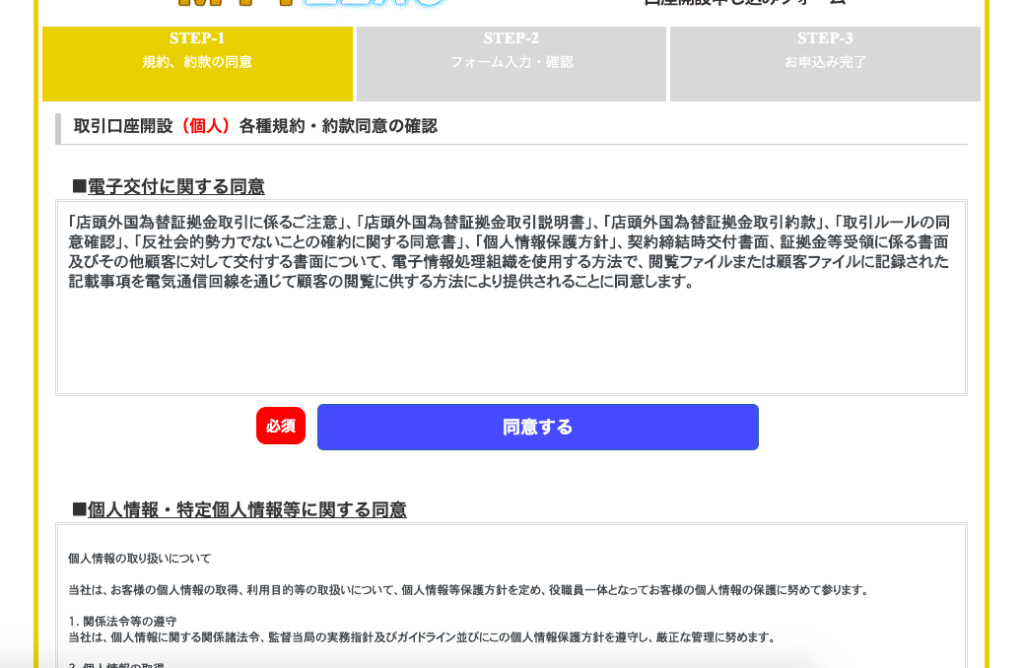 ST -1 
規 約 、 約 款 の 同 意 
取 引 口 座 開 設 ( 個 人 ) 各 種 規 約 ・ 約 款 同 意 の 確 認 
■ 電 子 交 付 に 関 す る 同 意 
ノ オ ー ム 入 力 ・ 確 認 
お 申 込 み 完 了 
「 店 頭 外 国 為 替 証 拠 金 取 引 に 係 る ご 注 意 」 、 「 店 頭 外 国 為 替 証 拠 金 取 引 説 明 書 」 、 「 店 頭 外 国 為 替 証 拠 金 取 引 約 款 」 、 「 取 引 ル ー ル の 同 
意 確 認 」 、 「 反 社 会 的 勢 力 で な い こ と の 確 約 に 関 す る 同 意 書 」 、 「 個 人 情 報 保 護 方 針 」 、 契 約 締 結 時 交 付 書 面 、 証 拠 金 等 受 領 に 係 る 書 面 
及 び そ の 他 顧 客 に 対 し て 交 付 す る 書 面 に つ い て 、 電 子 情 報 処 理 組 織 を 使 用 す る 方 法 で 、 閲 覧 フ ァ イ ル ま た は 顧 客 フ ァ イ ル に 記 録 さ れ た 
記 載 事 項 を 電 気 通 信 回 線 を 通 じ て 顧 客 の 閲 覧 に 供 す る 方 法 に よ り 提 供 さ れ る こ と に 同 意 し ま す 。 
同 意 す る 
■ 個 人 情 報 ・ 特 定 個 人 情 報 等 に 関 す る 同 意 
個 人 情 報 の 取 り 扱 い に つ い て 
当 社 は 、 お 客 様 の 個 人 情 報 の 取 得 、 利 用 目 的 等 の 取 扱 い に つ い て 、 個 人 情 報 等 保 護 方 針 を 定 め 、 役 職 員 一 体 と な っ て お 客 様 の 個 人 情 報 の 保 護 に 努 め て 参 り ま す 。 
1 . 関 係 法 令 等 の 遵 守 
当 社 は 、 個 人 情 報 に 関 す る 関 係 諸 法 令 、 監 督 当 局 の 実 務 指 針 及 び ガ イ ド ラ イ ン 並 び に こ の 個 人 情 報 保 護 方 針 を 遵 守 し 、 正 な 管 理 に 努 め ま す 。 