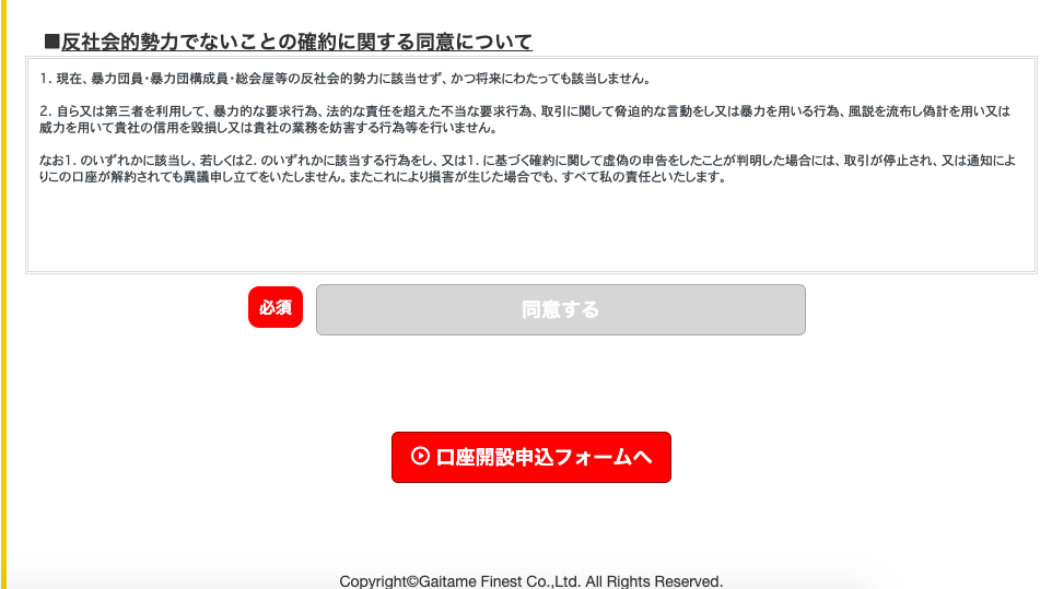 ・ 反 社 会 的 勢 力 で な い こ と の 確 約 に 関 す る 同 意 に つ い て 
1 . 現 在 、 暴 力 団 員 ・ 暴 力 団 構 成 員 ・ 総 会 屋 等 の 反 社 会 的 勢 力 に 該 当 せ ず 、 か っ 将 来 に わ た っ て も 該 当 し ま せ ん 。 
乙 自 ら 又 は 第 三 者 を 利 用 し て 、 暴 力 的 な 要 求 行 為 、 法 的 な 責 任 を 超 え た 不 当 な 要 求 行 為 、 取 引 に 関 し て 脅 迫 的 な 言 動 を し 又 は 暴 力 を 用 い る 行 為 、 風 説 を 流 市 し 偽 計 を 用 い 又 は 
厳 力 を 用 い て 責 社 の 信 用 を 毀 損 し 又 は 責 社 の 業 務 を 妨 書 す る 行 為 等 を 行 い ま せ ん 。 
な お の い ず れ か に 該 当 し 、 若 し く は 乙 の い ず れ か に 該 当 す る 行 為 を し 、 又 は 1 . に 基 づ く 確 約 に 関 し て 虚 偽 の 申 告 を し た こ と が 判 明 し た 場 合 に は 、 取 引 が 停 止 さ れ 、 又 は 通 知 に よ 
り こ の 口 座 が 解 約 さ れ て も 異 議 申 し 立 て を い た し ま せ ん 。 ま た こ れ に よ り 損 書 が 生 じ た 場 合 で も 、 す べ て 私 の 責 任 と い た し ま す 。 
〇 口 座 開 設 申 込 フ ォ ー ム へ 
Co 
ghtOGaitame Finest Co ” Ltd. All Rights Reserved. 