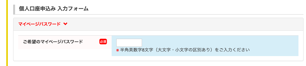 個 人 口 座 申 込 み 入 力 フ ォ ー ム 
マ イ ベ ー ジ バ ス ワ ー ド 
ご 希 望 の マ イ ベ ー ジ バ ス ワ 
ー ド 
第 半 角 英 数 字 8 文 字 ( 大 文 字 ・ 小 文 字 の 区 別 あ り ) を ご 入 力 く だ さ い 