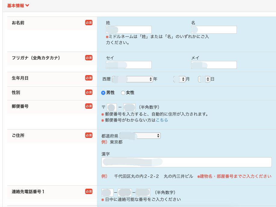 基 本 情 報 
お 名 前 
フ リ ガ ナ ( 全 角 カ タ カ ナ ) 
生 年 月 日 
郵 便 番 号 
名 
を ミ ド ル ネ ー ム は 「 姓 」 ま た は 「 名 」 の い す れ か に ご フ 
カ く だ さ い 。 
メ イ 
0 男 性 
△ 年 
0 女 性 
( 半 角 数 字 ) 
※ 郵 便 番 号 を 入 力 す る と 、 自 動 的 に 住 所 が 入 力 さ れ ま す ( 
郵 便 番 号 が わ か ら な い 方 は こ ち ら 
都 道 府 県 
例 ) 東 京 都 
