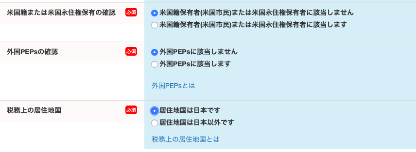 米 国 籍 ま た は 米 国 永 住 権 保 有 の 確 認 
外 国 PEPS の 確 認 
税 務 上 の 居 住 地 国 
0 米 国 籍 保 有 者 ( 米 国 市 民 ) ま た は 米 国 永 住 権 保 有 者 に 該 当 し ま せ ん 
0 米 国 籍 保 有 者 ( 米 国 市 民 ) ま た は 米 国 永 住 権 保 有 者 に 該 当 し ま す 
0 外 国 PEPS に 該 当 し ま せ ん 
0 外 国 PEPS に 該 当 し ま す 
外 国 PEPS と は 
・ 0 居 住 地 国 は 日 本 で す 
0 居 住 地 国 は 日 本 以 外 で す 
税 務 上 の 居 住 地 国 と は 