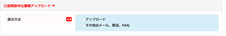 口 座 開 設 申 込 書 類 ア ッ プ ロ ー ド 
提 出 方 法 
「 、 ア ッ プ ロ ー ド 
「 、 そ の 他 ( E メ ー ル 、 郵 送 、 FAX) 