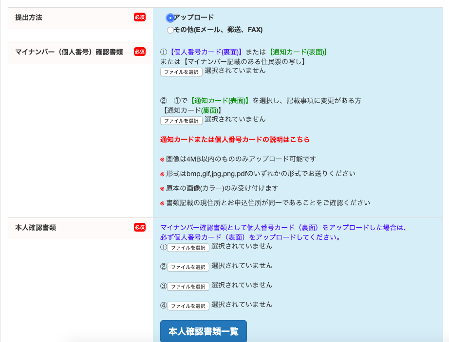 提 出 方 法 
本 人 確 認 書 類 
マ イ ナ ン ノ ← 確 認 書 類 と し て 個 人 番 号 カ - ド ( 裏 面 ) を ア ッ プ ロ - ド し た 場 合 は 、 
マ イ ナ ン バ ー ( 個 人 番 号 ) 確 認 書 類 
を ッ プ ロ ー ド 
「 そ の 他 ( E メ ー ル 、 郵 送 、 FAX) 
① 【 個 人 番 号 カ - ド ( 裏 面 ) 】 ま た は 【 通 知 カ - ド ( 表 面 ) 】 
ま た は 【 マ イ ナ ン ノ ← 記 載 の あ る 住 民 票 の 写 し 】 
フ ァ イ ル を 選 訳 選 択 さ れ て い ま せ ん 
② ① で 一 通 知 カ - ド ( 表 面 ) 】 を 選 択 し 、 記 載 事 項 に 変 更 が あ る 方 
【 通 知 カ - ド ( 裏 面 ) 】 
フ ァ イ ル を 選 選 択 さ れ て い ま せ ん 
通 知 カ ー ド ま た は 個 人 番 号 カ ー ド の 説 明 は こ ち ら 
画 像 は 4MB 以 内 の も の の み ア ッ プ ロ - ド 可 能 で す 
形 式 は bmp,gif,j , png , pdf の い ず れ か の 形 式 で お 送 り く だ さ い 
原 本 の 画 像 ( カ ラ - ) の み 受 け 付 け ま す 
書 類 記 載 の 現 住 所 と お 申 込 住 所 が 同 一 で あ る こ と を ご 確 認 く だ さ い 
必 ず 個 人 番 号 カ - ド ( 表 面 ) を ア ッ プ ロ - ド し て く だ さ い 。 
( リ フ ィ 当 」 選 択 さ れ て い ま せ ん 
フ ィ つ を 当 」 選 択 さ れ て い ま せ ん 
フ ィ つ を 当 」 選 択 さ れ て い ま せ ん 
フ ィ つ を 当 」 選 択 さ れ て い ま せ ん 
本 人 確 認 書 類 一 覧 