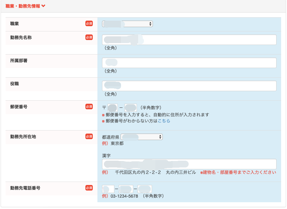 職 業 ・ 動 務 先 情 報 
動 務 先 名 称 
所 属 部 著 
役 職 
郵 便 番 号 
動 務 先 所 在 地 
( 全 角 ) 
( 全 角 ) 
( 全 角 ) 
( 半 角 数 字 ) 
郵 便 番 号 を 入 力 す る と 、 自 動 的 に 住 所 が 入 力 さ れ ま す 
※ 郵 便 番 号 が わ か ら な い 方 は こ ち ら 
都 道 府 県 
例 ) 東 京 都 