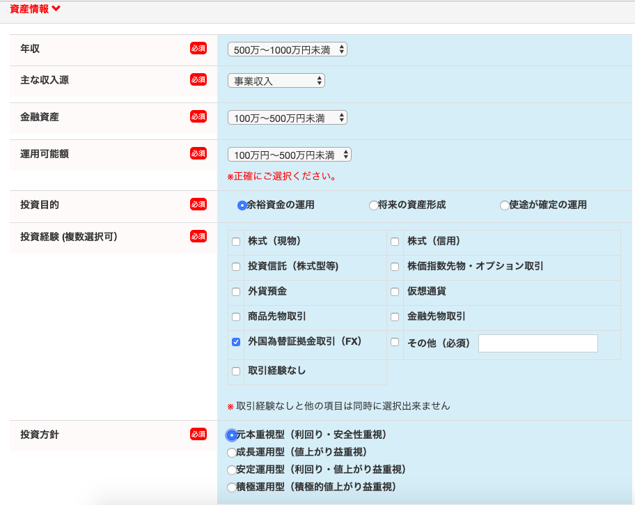 資 産 情 報 
500 万 ~ 1 0 万 円 末 満 
主 な 収 入 源 
事 業 収 入 
金 融 資 産 
100 万 ~ 500 万 円 末 満 
運 用 可 能 額 
100 万 円 ~ 500 万 円 末 満 : 
正 確 に ご 選 択 く だ さ い 。 
投 資 目 的 
0 余 裕 資 金 の 運 用 
「 来 の 資 産 形 成 
0 使 途 が 確 定 の 運 用 
投 資 経 験 ( 複 数 選 択 可 ) 
株 式 ( 現 物 ) 
株 式 ( 信 用 ) 
投 資 信 託 ( 株 式 型 等 ) 
株 価 指 数 先 物 ・ オ プ シ ョ ン 取 引 
外 貨 預 金 
仮 想 通 貨 
商 品 先 物 取 引 
金 融 先 物 取 引 
0 外 国 為 替 証 拠 金 取 引 (FX) 
そ の 他 ( 必 須 ) 
取 引 経 験 な し 
ロ 
取 引 経 験 な し と 他 の 項 目 は 同 時 に 選 択 出 来 ま せ ん 
・ 本 第 視 型 ( 利 回 り ・ 安 全 性 重 視 ) 
0 成 長 運 用 型 ( 値 上 が り 益 重 視 ) 
「 、 安 定 運 用 型 ( 利 回 り ・ 値 上 が り 益 重 視 ) 
0 積 極 運 用 型 ( 積 極 的 値 上 が り 益 重 視 ) 