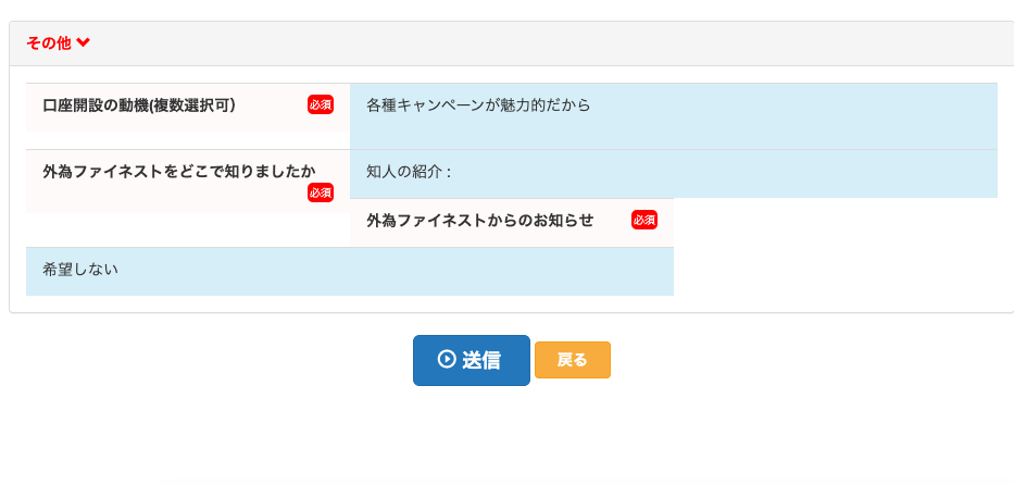 そ の 他 
口 座 開 設 の 動 機 ( 複 数 選 択 可 ) 
外 為 フ ァ イ ネ ス ト を ど こ で 知 り ま し た か 
希 望 し な い 
各 種 キ ャ ン ペ - ン が 魅 力 的 だ か ら 
知 人 の 紹 介 
外 為 フ ァ イ ネ ス ト か ら の お 知 ら せ 
〇 送 信 
戻 る 