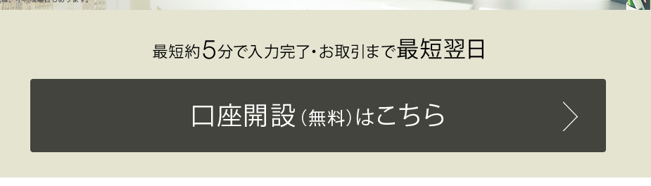 最 短 約 5 分 で 入 力 完 了 ・ お 取 引 ま で 最 短 翌 日 
口 座 開 設 ( 無 料 ) は こ ち ら 