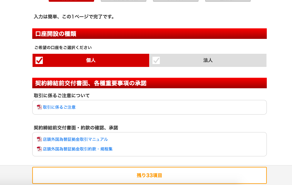 入 力 は 簡 単 、 こ の 1 ペ ー ジ で 完 了 で す 。 
口 座 開 設 の 種 類 
ご 希 望 の 口 座 を ご 選 択 く だ さ い 
契 約 締 結 前 交 付 書 面 、 各 種 重 要 事 項 の 承 諾 
取 引 に 係 る ご 注 意 に つ い て 
取 引 に 係 る ご 注 意 
契 約 締 結 前 交 付 書 面 ・ 約 款 の 確 認 、 承 諾 
店 頭 外 国 為 替 証 拠 金 取 引 マ ニ ュ ア ル 
店 頭 外 国 為 替 証 拠 金 取 引 約 款 ・ 規 程 集 
残 り 33 項 目 
法 人 