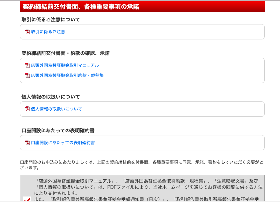 契 約 締 結 前 交 付 書 面 、 各 種 重 要 事 項 の 承 諾 
取 引 に 係 る ご 注 意 に つ い て 
取 引 に 係 る ご 注 意 
契 約 締 結 前 交 付 書 面 ・ 約 款 の 確 認 、 承 諾 
店 頭 外 国 為 替 証 拠 金 取 引 マ ニ ュ ア ル 
店 頭 外 国 為 替 証 拠 金 取 引 約 款 ・ 規 程 集 
個 人 情 報 の 取 扱 い に つ い て 
個 人 情 報 の 取 扱 い に つ い て 
口 座 開 設 に あ た っ て の 表 明 確 約 書 
口 座 開 設 に あ た っ て の 表 明 確 約 書 
口 座 開 設 の お 申 込 み に あ た り ま し て は 、 上 記 の 契 約 締 結 前 交 付 書 面 、 各 様 重 要 事 項 に 同 意 、 承 諾 、 誓 約 を し て い た だ く 必 要 が ご 
ざ い ま す 。 
「 店 頭 外 国 為 替 証 拠 金 取 引 マ ニ ュ ア ル 」 、 「 店 頭 外 国 為 替 証 拠 金 取 引 約 款 ・ 規 程 集 」 、 「 注 意 喚 起 文 書 」 及 び 
「 個 人 情 報 の 取 扱 い に つ い て 」 は 、 PDF フ ァ イ ル に よ り 、 当 社 ホ ー ム ペ ー ジ を 通 じ て お 客 様 の 閲 覧 に 供 す る 方 法 
に よ り 交 付 さ れ ま す 。 
ま た 、 「 取 引 報 告 書 蒹 強 高 報 告 書 蒹 証 金 受 領 通 知 書 ( 日 次 ) 「 取 引 報 告 書 蒹 取 引 強 高 報 告 書 蒹 証 金 受 