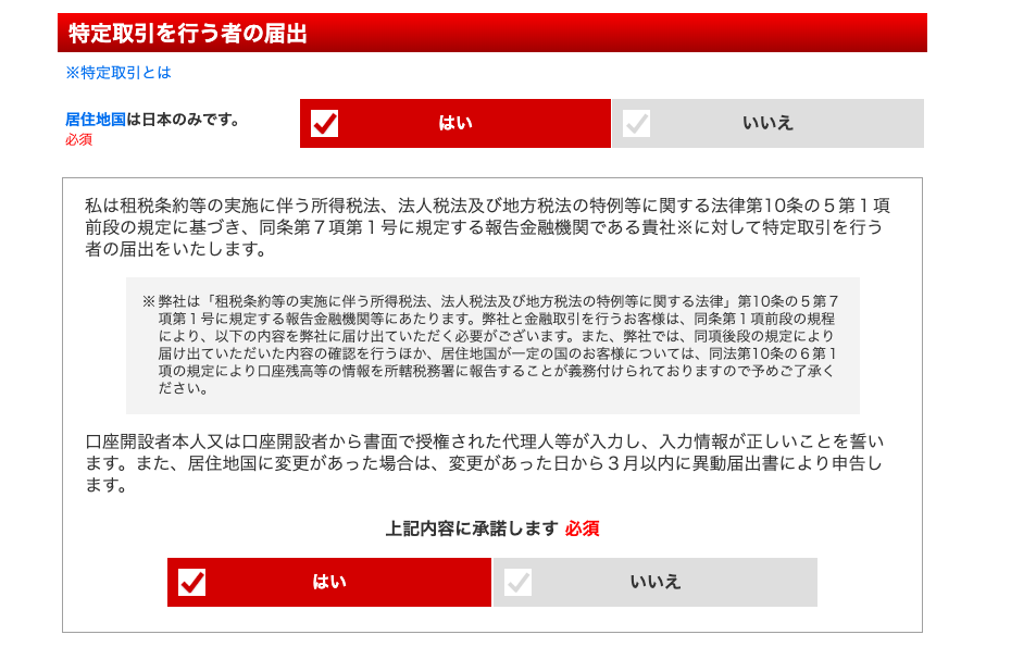 特 定 取 引 を 行 う 者 の 届 出 
※ 特 定 取 引 と は 
居 住 地 国 は 日 本 の み で す 。 
必 須 
い い え 
私 は 租 税 条 約 等 の 実 施 に 伴 う 所 得 税 法 、 法 人 税 法 及 び 地 方 税 法 の 特 例 等 に 関 す る 法 律 第 10 条 の 5 第 1 項 
前 段 の 規 定 に 基 づ き 、 同 条 第 7 項 第 1 号 に 規 定 す る 報 告 金 融 機 関 で あ る 責 社 ※ に 対 し て 特 定 取 引 を 行 う 
者 の 届 出 を い た し ま す 。 
※ 弊 社 は 「 租 税 条 約 等 の 実 施 に 伴 う 所 得 税 法 、 法 人 税 法 及 び 地 方 税 法 の 特 例 等 に 関 す る 法 律 」 第 10 条 の 5 第 7 
項 第 1 号 に 規 定 す る 報 告 金 融 機 関 等 に あ た り ま す 。 弊 社 と 金 融 取 引 を 行 う お 客 様 は 、 同 条 第 1 項 前 段 の 規 程 
に よ り 、 以 下 の 内 容 を 弊 社 に 届 け 出 て い た だ く 必 要 が ご さ ・ い ま す 。 ま た 、 弊 社 で は 、 同 項 後 段 の 規 定 に よ り 
届 け 出 て い た だ い た 内 容 の 確 認 を 行 う ほ か 、 居 住 地 国 が 一 定 の 国 の お 客 様 に つ い て は 、 同 法 第 ] 0 条 の 6 第 1 
項 の 規 定 に よ り 口 座 残 高 等 の 情 報 を 所 轄 税 務 署 に 報 告 す る こ と が 義 務 付 け ら れ て お り ま す の で 予 め ご 了 承 く 
口 座 開 設 者 本 人 又 は 口 座 開 設 者 か ら 書 面 で 授 権 さ れ た 代 理 人 等 が 入 力 し 、 入 力 情 報 が 正 し い こ と を 誓 い 
ま す 。 ま た 、 居 住 地 国 に 変 更 が あ っ た 場 合 は 、 変 更 が あ っ た 日 か ら 3 月 以 内 に 異 動 届 出 書 に よ り 申 告 し 
ま す 。 
上 記 内 容 に 承 諾 し ま す 必 須 
い い え 