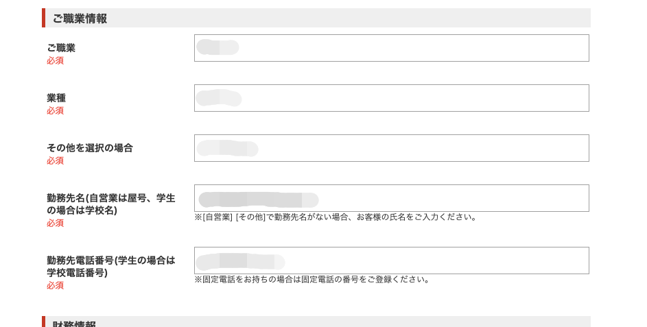 ー ご 職 業 情 報 
須 
業 種 
必 須 
そ の 他 を 選 択 の 場 合 
必 須 
動 務 先 名 ( 自 営 業 は 屋 号 、 学 生 
の 場 合 は 学 校 名 ) 
※ ー 自 営 業 Ⅱ そ の 囘 で 動 務 先 名 が な い 場 合 、 お 客 様 の 氏 名 を ご 入 力 く だ さ い 。 
必 須 