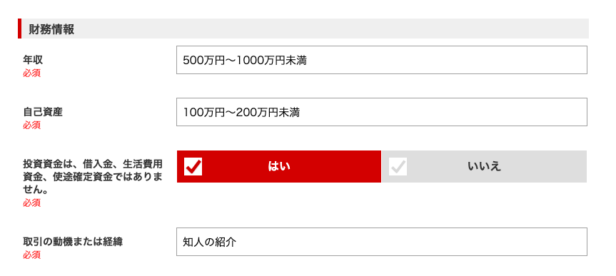 ー 財 務 情 報 
必 須 
自 己 資 産 
必 須 
投 資 資 金 は 、 借 入 金 、 生 活 費 用 
資 金 、 使 途 確 定 資 金 で は あ り ま 
せ ん 。 
必 須 
取 引 の 動 機 ま た は 経 第 
必 須 
500 万 円 ~ 1000 万 円 未 満 
100 万 円 ~ 200 万 円 未 満 
い い え 
知 人 の 紹 介 