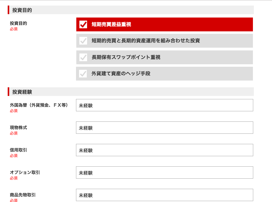 ー 投 資 目 的 
投 資 目 的 
必 須 
ー 投 資 経 験 
外 国 為 替 ( 外 貨 預 金 、 
必 須 
現 物 株 式 
必 須 
信 用 取 引 
必 須 
オ プ シ ョ ン 取 引 
必 須 
商 品 先 物 取 引 
FX 等 ) 
短 期 売 員 差 益 重 視 
短 期 的 売 買 と 長 期 的 資 産 運 用 を 組 み 合 わ せ た 投 資 
長 期 保 有 ス ワ ッ プ ホ イ ン ト 重 視 
外 貨 建 て 資 産 の ヘ ッ ジ 手 段 
未 経 験 
未 経 験 
未 経 験 
未 経 験 
未 経 験 